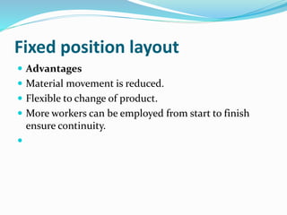 Fixed position layout
 Advantages
 Material movement is reduced.
 Flexible to change of product.
 More workers can be employed from start to finish
ensure continuity.

 