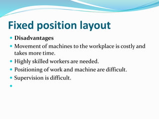 Fixed position layout
 Disadvantages
 Movement of machines to the workplace is costly and
takes more time.
 Highly skilled workers are needed.
 Positioning of work and machine are difficult.
 Supervision is difficult.

 