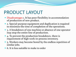 PRODUCT LAYOUT
 Disadvantages 1. It has poor flexibility in accommodation
of production of new product.
 2. Special-purpose equipment and duplication is required
to minimize the time of completion of the operations.
 3. A breakdown of one machine or absence of one operator
may stop the entire line of production.
 4. To prevent the production breakdown, there is
requirement of high work-in-process inventory.
 5. Workers may become bored by the endless repetition of
similar jobs.
 6. It is less suitable to make to order
 