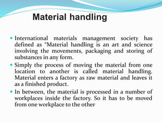 Material handling
 International materials management society has
defined as “Material handling is an art and science
involving the movements, packaging and storing of
substances in any form.
 Simply the process of moving the material from one
location to another is called material handling.
Material enters a factory as raw material and leaves it
as a finished product.
 In between, the material is processed in a number of
workplaces inside the factory. So it has to be moved
from one workplace to the other
 