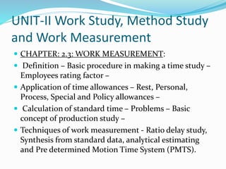 UNIT-II Work Study, Method Study
and Work Measurement
 CHAPTER: 2.3: WORK MEASUREMENT:
 Definition – Basic procedure in making a time study –
Employees rating factor –
 Application of time allowances – Rest, Personal,
Process, Special and Policy allowances –
 Calculation of standard time – Problems – Basic
concept of production study –
 Techniques of work measurement - Ratio delay study,
Synthesis from standard data, analytical estimating
and Pre determined Motion Time System (PMTS).
 