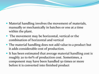  Material handling involves the movement of materials,
manually or mechanically in batches or one at a time
within the plant.
 The movement may be horizontal, vertical or the
combination of horizontal and vertical
 The material handling does not add value to a product but
it adds considerable cost of production.
 It has been estimated that average material handling cost is
roughly 20 to 60% of production cost. Sometimes, a
component may have been handled 50 times or more
before it is converted into finished product
 
