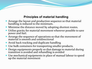 Principles of material handling
 Arrange the layout and production sequence so that material
handling is reduced to the minimum.
 Minimise the distance moved by adopting shortest routes.
 Utilise gravity for material movement wherever possible to save
power and fuel.
 Arrange the sequence of operations so that the movement of
material is smooth and unidirectional
 Avoid back tracking and duplicate handling
 Use bulk containers for transporting smaller products.
 Design equipments properly so that damage to material during
transition is avoided and rehandling is avoided
 Use mechanical equipments in place of manual labour to speed
up the material movement
 