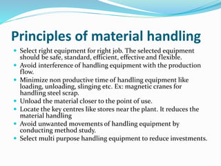 Principles of material handling
 Select right equipment for right job. The selected equipment
should be safe, standard, efficient, effective and flexible.
 Avoid interference of handling equipment with the production
flow.
 Minimize non productive time of handling equipment like
loading, unloading, slinging etc. Ex: magnetic cranes for
handling steel scrap.
 Unload the material closer to the point of use.
 Locate the key centres like stores near the plant. It reduces the
material handling
 Avoid unwanted movements of handling equipment by
conducting method study.
 Select multi purpose handling equipment to reduce investments.
 