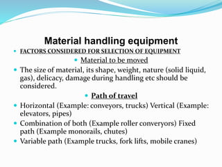 Material handling equipment
 FACTORS CONSIDERED FOR SELECTION OF EQUIPMENT
 Material to be moved
 The size of material, its shape, weight, nature (solid liquid,
gas), delicacy, damage during handling etc should be
considered.
 Path of travel
 Horizontal (Example: conveyors, trucks) Vertical (Example:
elevators, pipes)
 Combination of both (Example roller converyors) Fixed
path (Example monorails, chutes)
 Variable path (Example trucks, fork lifts, mobile cranes)
 