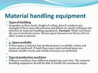 Material handling equipment
 Types of building
 Inequality in floor levels, height of ceiling, door & windows size,
strength of floor and walls columns and pillars etc mostly influence the
selection of material handling equipment. Example: Weak roof limits
the use of overhead cranes. Narrow space between two floors will not
allow trucks to operate.

 4 . Space available
 If floor space is limited, but overhead space is available, hoists and
cranes are preferred. If both floor space and overhead space are
limited, smaller trucks and mobile conveyors are preferred.

 Type of production machines
 Different machines have different outputs per unit time. The material
handling equipment should be able to handle the maximum ouput.
 