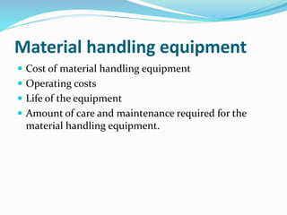 Material handling equipment
 Cost of material handling equipment
 Operating costs
 Life of the equipment
 Amount of care and maintenance required for the
material handling equipment.
 