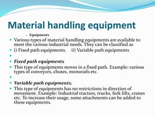 Material handling equipment
 Equipments
 Various types of material handling equipments are available to
meet the various industrial needs. They can be classified as
 i) Fixed path equipments. ii) Variable path equipments

 Fixed path equipments
 This type of equipments moves in a fixed path. Example: various
types of conveyors, chutes, monorails etc.

 Variable path equipments.
 This type of equipments has no restrictions in direction of
movement. Example: Industrial tractors, trucks, fork lifts, cranes
etc. To increase their usage, some attachments can be added to
these equipments.
 