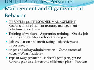 UNIT-III Principles, Personnel
Management and Organizational
Behavior
 CHAPTER: 3.2: PERSONNEL MANAGEMENT:
Responsibility of human resource management –
Selection procedure –
 Training of workers – Apprentice training – On the job
training and vestibule school training –
 Job evaluation and merit rating – objectives and
importance –
 wages and salary administration – Components of
wages – Wage fixation –
 Type of wage payment – Halsey’s 50% plan, 7 7 182
Rowan’s plan and Emerson’s efficiency plan – Problem
 