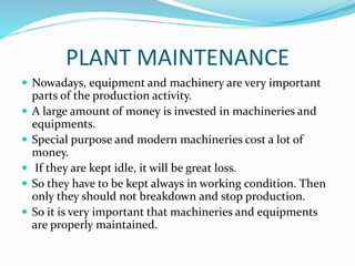 PLANT MAINTENANCE
 Nowadays, equipment and machinery are very important
parts of the production activity.
 A large amount of money is invested in machineries and
equipments.
 Special purpose and modern machineries cost a lot of
money.
 If they are kept idle, it will be great loss.
 So they have to be kept always in working condition. Then
only they should not breakdown and stop production.
 So it is very important that machineries and equipments
are properly maintained.
 