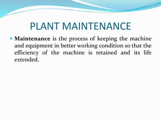PLANT MAINTENANCE
 Maintenance is the process of keeping the machine
and equipment in better working condition so that the
efficiency of the machine is retained and its life
extended.
 