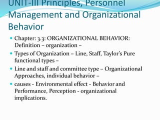 UNIT-III Principles, Personnel
Management and Organizational
Behavior
 Chapter: 3.3: ORGANIZATIONAL BEHAVIOR:
Definition – organization –
 Types of Organization – Line, Staff, Taylor’s Pure
functional types –
 Line and staff and committee type – Organizational
Approaches, individual behavior –
 causes - Environmental effect - Behavior and
Performance, Perception - organizational
implications.
 