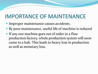 IMPORTANCE OF MAINTENANCE
 Improper maintenance causes accidents.
 By poor maintenance, useful life of machine is reduced
 If any one machine goes out of order in a flow
production factory, whole production system will soon
come to a halt. This leads to heavy loss in production
as well as monetary loss.
 