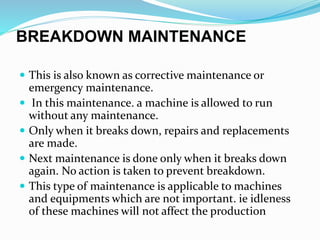 BREAKDOWN MAINTENANCE
 This is also known as corrective maintenance or
emergency maintenance.
 In this maintenance. a machine is allowed to run
without any maintenance.
 Only when it breaks down, repairs and replacements
are made.
 Next maintenance is done only when it breaks down
again. No action is taken to prevent breakdown.
 This type of maintenance is applicable to machines
and equipments which are not important. ie idleness
of these machines will not affect the production
 