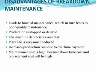 DISADVANTAGES OF BREAKDOWN
MAINTENANCE
 Leads to hurried maintenance, which in turn leads to
poor quality maintenance.
 Production is stopped or delayed.
 The machine depreciates very fast.
 Plant life is very much reduced.
 Increases production cost due to overtime payment.
 Maintenance cost is high, because down time cost and
replacement cost will be high
 