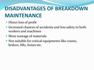 DISADVANTAGES OF BREAKDOWN
MAINTENANCE
 Direct loss of profit
 Increased chances of accidents and less safety to both
workers and machines
 More wastage of materials
 Not suitable for critical equipments like cranes,
boilers, lifts, hoists etc.
 
