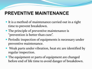 PREVENTIVE MAINTENANCE
 It is a method of maintenance carried out in a right
time to prevent breakdown.
 The principle of preventive maintenance is
“prevention is better than cure”.
 Periodic inspection of equipments is necessary under
preventive maintenance.
 Weak parts under vibration, heat etc are identified by
regular inspection.
 The equipment or parts of equipment are changed
before end of life time to avoid danger of breakdown.
 