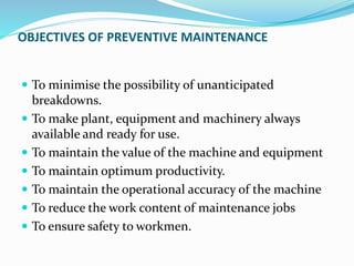 OBJECTIVES OF PREVENTIVE MAINTENANCE
 To minimise the possibility of unanticipated
breakdowns.
 To make plant, equipment and machinery always
available and ready for use.
 To maintain the value of the machine and equipment
 To maintain optimum productivity.
 To maintain the operational accuracy of the machine
 To reduce the work content of maintenance jobs
 To ensure safety to workmen.
 