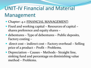 UNIT-IV Financial and Material
Management
 Chapter: 4.1: FINANCIAL MANAGEMENT:
 Fixed and working capital – Resources of capital –
shares preference and equity shares –
 debentures – Type of debentures – Public deposits,
Factory costing –
 direct cost – indirect cost – Factory overhead – Selling
price of a product – Profit – Problems.
 Depreciation – Causes – Methods - Straight line,
sinking fund and percentage on diminishing value
method – Problems.
 