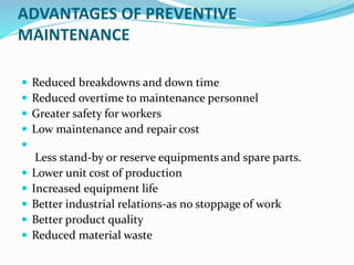 ADVANTAGES OF PREVENTIVE
MAINTENANCE
 Reduced breakdowns and down time
 Reduced overtime to maintenance personnel
 Greater safety for workers
 Low maintenance and repair cost

Less stand-by or reserve equipments and spare parts.
 Lower unit cost of production
 Increased equipment life
 Better industrial relations-as no stoppage of work
 Better product quality
 Reduced material waste
 