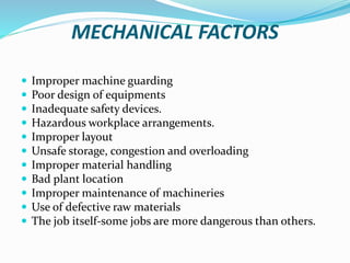 MECHANICAL FACTORS
 Improper machine guarding
 Poor design of equipments
 Inadequate safety devices.
 Hazardous workplace arrangements.
 Improper layout
 Unsafe storage, congestion and overloading
 Improper material handling
 Bad plant location
 Improper maintenance of machineries
 Use of defective raw materials
 The job itself-some jobs are more dangerous than others.
 