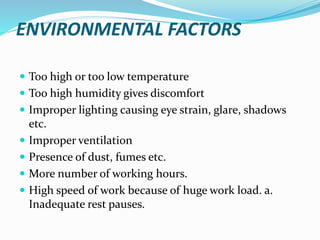 ENVIRONMENTAL FACTORS
 Too high or too low temperature
 Too high humidity gives discomfort
 Improper lighting causing eye strain, glare, shadows
etc.
 Improper ventilation
 Presence of dust, fumes etc.
 More number of working hours.
 High speed of work because of huge work load. a.
Inadequate rest pauses.
 