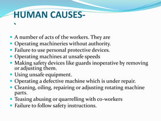 HUMAN CAUSES-
`
 A number of acts of the workers. They are
 Operating machineries without authority.
 Failure to use personal protective devices.
 Operating machines at unsafe speeds
 Making safety devices like guards inoperative by removing
or adjusting them.
 Using unsafe equipment.
 Operating a defective machine which is under repair.
 Cleaning, oiling, repairing or adjusting rotating machine
parts.
 Teasing abusing or quarrelling with co-workers
 Failure to follow safety instructions.
 