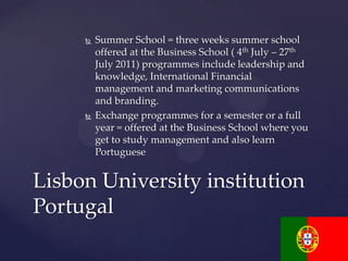    Summer School = three weeks summer school
         offered at the Business School ( 4th July – 27th
         July 2011) programmes include leadership and
         knowledge, International Financial
         management and marketing communications
         and branding.
        Exchange programmes for a semester or a full
         year = offered at the Business School where you
         get to study management and also learn
         Portuguese


Lisbon University institution
Portugal
 