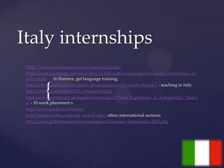 Italy internships
 Http://www.europlacement.com/internship/italy/
 http://www.goabroad.com/providers/world-endeavors/programs/unique-internships-in-
 italy-16161 in florence, get language training,


          {
 http://www.goabroad.com/teach-abroad/search/italy/teach-abroad-1 - teaching in italy
 http://www.seasonaljobs365.com/search/italy
 http://www.europeantrainingservices.co.uk/en/Work_Experience_in_Europe/Italy_Padov
 a/ - 10 week placement s
 http://www.studenti.it/lavoro/
 http://student-jobs.co.uk/job_search.aspx- offers international sections
 http://www.globalexperiences.com/general/summer-internships-2012.php
 
