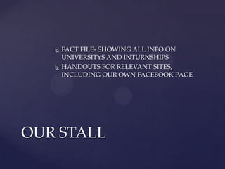    FACT FILE- SHOWING ALL INFO ON
       UNIVERSITYS AND INTURNSHIPS
      HANDOUTS FOR RELEVANT SITES,
       INCLUDING OUR OWN FACEBOOK PAGE




OUR STALL
 