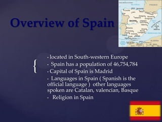 Overview of Spain

       • located in South-western Europe

   {   • Spain has a population of 46,754,784

       • Capital of Spain is Madrid

       • Languages in Spain ( Spanish is the
       official language ) other languages
       spoken are Catalan, valencian, Basque
       • Religion in Spain
 