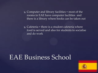    Computer and library facilities = most of the
        rooms in EAE have computer facilities and
        there is a library where books can be taken out

       Cafeteria = there is a student cafeteria where
        food is served and also for students to socialise
        and do work




EAE Business School
 