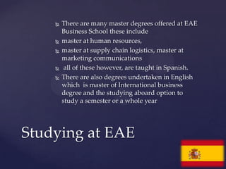    There are many master degrees offered at EAE
        Business School these include
       master at human resources,
       master at supply chain logistics, master at
        marketing communications
        all of these however, are taught in Spanish.
       There are also degrees undertaken in English
        which is master of International business
        degree and the studying aboard option to
        study a semester or a whole year




Studying at EAE
 