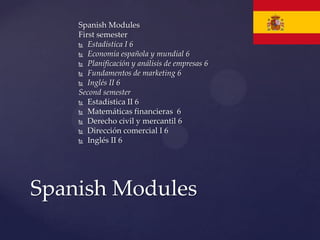 Spanish Modules
    First semester
     Estadística I 6

     Economía española y mundial 6
     Planificación y análisis de empresas 6

     Fundamentos de marketing 6

     Inglés II 6
    Second semester
     Estadística II 6
     Matemáticas financieras 6

     Derecho civil y mercantil 6
     Dirección comercial I 6

     Inglés II 6




Spanish Modules
 