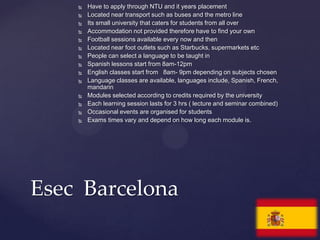    Have to apply through NTU and it years placement
       Located near transport such as buses and the metro line
       Its small university that caters for students from all over
       Accommodation not provided therefore have to find your own
       Football sessions available every now and then
       Located near foot outlets such as Starbucks, supermarkets etc
       People can select a language to be taught in
       Spanish lessons start from 8am-12pm
       English classes start from 8am- 9pm depending on subjects chosen
       Language classes are available, languages include, Spanish, French,
        mandarin
       Modules selected according to credits required by the university
       Each learning session lasts for 3 hrs ( lecture and seminar combined)
       Occasional events are organised for students
       Exams times vary and depend on how long each module is.




Esec Barcelona
 