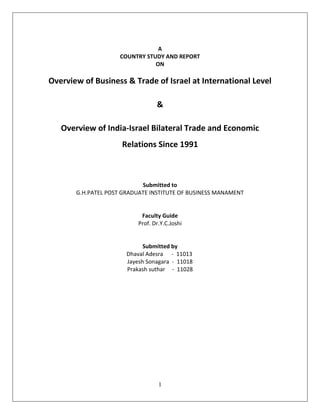 A
                     COUNTRY STUDY AND REPORT
                                ON

Overview of Business & Trade of Israel at International Level

                                  &

   Overview of India-Israel Bilateral Trade and Economic
                     Relations Since 1991



                            Submitted to
       G.H.PATEL POST GRADUATE INSTITUTE OF BUSINESS MANAMENT


                            Faculty Guide
                           Prof. Dr.Y.C.Joshi


                             Submitted by
                       Dhaval Adesra - 11013
                       Jayesh Sonagara - 11018
                       Prakash suthar - 11028




                                   1
 
