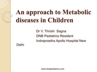 An approach to Metabolic
diseases in Children
Dr V. Thrishi Sagna
DNB Pediatrics Resident
Indraprastha Apollo Hospital New

Delhi

www.dnbpediatrics.com

 