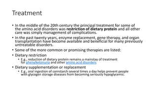 Treatment
• In the middle of the 20th century the principal treatment for some of
the amino acid disorders was restriction of dietary protein and all other
care was simply management of complications.
• In the past twenty years, enzyme replacement, gene therapy, and organ
transplantation have become available and beneficial for many previously
untreatable disorders.
• Some of the more common or promising therapies are listed:
• Dietary restriction
• E.g., reduction of dietary protein remains a mainstay of treatment
for phenylketonuria and other amino acid disorders
• Dietary supplementation or replacement
• E.g., oral ingestion of cornstarch several times a day helps prevent people
with glycogen storage diseases from becoming seriously hypoglycemic.
 