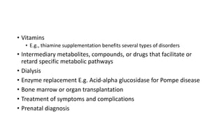 • Vitamins
• E.g., thiamine supplementation benefits several types of disorders
• Intermediary metabolites, compounds, or drugs that facilitate or
retard specific metabolic pathways
• Dialysis
• Enzyme replacement E.g. Acid-alpha glucosidase for Pompe disease
• Bone marrow or organ transplantation
• Treatment of symptoms and complications
• Prenatal diagnosis
 