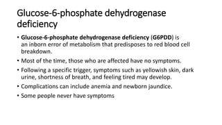 Glucose-6-phosphate dehydrogenase
deficiency
• Glucose-6-phosphate dehydrogenase deficiency (G6PDD) is
an inborn error of metabolism that predisposes to red blood cell
breakdown.
• Most of the time, those who are affected have no symptoms.
• Following a specific trigger, symptoms such as yellowish skin, dark
urine, shortness of breath, and feeling tired may develop.
• Complications can include anemia and newborn jaundice.
• Some people never have symptoms
 