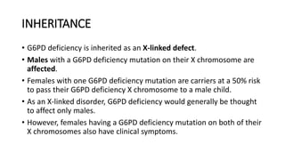 INHERITANCE
• G6PD deficiency is inherited as an X-linked defect.
• Males with a G6PD deficiency mutation on their X chromosome are
affected.
• Females with one G6PD deficiency mutation are carriers at a 50% risk
to pass their G6PD deficiency X chromosome to a male child.
• As an X-linked disorder, G6PD deficiency would generally be thought
to affect only males.
• However, females having a G6PD deficiency mutation on both of their
X chromosomes also have clinical symptoms.
 