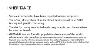 INHERITANCE
• Some carrier females have been reported to have symptoms.
• Therefore, all members of an identified family should have G6PD
testing and genetic counseling.
• The risk for having an affected male pregnancy is one chance in two
for a carrier female.
• G6PD deficiency is found in populations from areas of the world
where malaria is prevalent (It is known that Africa and the Mediterranean basin are
high-risk areas for the infectious disease malaria. Researchers have found evidence that the
parasite that causes this disease does not survive well in G6PD-deficient cells. So they believe that
the deficiency may have developed as a protection against malaria.)
 