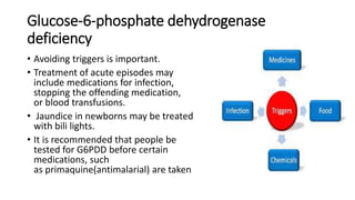 Glucose-6-phosphate dehydrogenase
deficiency
• Avoiding triggers is important.
• Treatment of acute episodes may
include medications for infection,
stopping the offending medication,
or blood transfusions.
• Jaundice in newborns may be treated
with bili lights.
• It is recommended that people be
tested for G6PDD before certain
medications, such
as primaquine(antimalarial) are taken
 