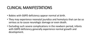 CLINICAL MANIFESTATIONS
• Babies with G6PD deficiency appear normal at birth.
• They may experience neonatal jaundice and hemolysis that can be so
serious as to cause neurologic damage or even death.
• Excluding such severe complications in the newborn period, infants
with G6PD deficiency generally experience normal growth and
development.
 