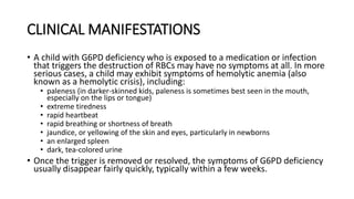 CLINICAL MANIFESTATIONS
• A child with G6PD deficiency who is exposed to a medication or infection
that triggers the destruction of RBCs may have no symptoms at all. In more
serious cases, a child may exhibit symptoms of hemolytic anemia (also
known as a hemolytic crisis), including:
• paleness (in darker-skinned kids, paleness is sometimes best seen in the mouth,
especially on the lips or tongue)
• extreme tiredness
• rapid heartbeat
• rapid breathing or shortness of breath
• jaundice, or yellowing of the skin and eyes, particularly in newborns
• an enlarged spleen
• dark, tea-colored urine
• Once the trigger is removed or resolved, the symptoms of G6PD deficiency
usually disappear fairly quickly, typically within a few weeks.
 
