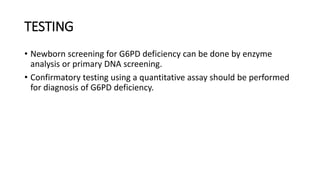 TESTING
• Newborn screening for G6PD deficiency can be done by enzyme
analysis or primary DNA screening.
• Confirmatory testing using a quantitative assay should be performed
for diagnosis of G6PD deficiency.
 