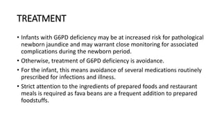 TREATMENT
• Infants with G6PD deficiency may be at increased risk for pathological
newborn jaundice and may warrant close monitoring for associated
complications during the newborn period.
• Otherwise, treatment of G6PD deficiency is avoidance.
• For the infant, this means avoidance of several medications routinely
prescribed for infections and illness.
• Strict attention to the ingredients of prepared foods and restaurant
meals is required as fava beans are a frequent addition to prepared
foodstuffs.
 