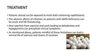 TREATMENT
• Patients should not be exposed to moth balls containing naphthalene.
• The adverse affects of infection on patients with G6PD Deficiency can
be acute and life threatening.
• Over exertion from exercise and work leading to dehydration and
hypoglycemia can precipitate clinical symptoms.
• As mentioned above, patients mindful of these limitations can lead a
normal life of exercise and choice of vocation.
 