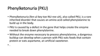 Phenylketonuria (PKU)
• Phenylketonuria (fen-ul-key-toe-NU-ree-uh), also called PKU, is a rare
inherited disorder that causes an amino acid called phenylalanine to
build up in the body.
• PKU is caused by a defect in the gene that helps create the enzyme
needed to break down phenylalanine.
• Without the enzyme necessary to process phenylalanine, a dangerous
buildup can develop when a person with PKU eats foods that contain
protein or eats aspartame, an artificial sweetener.
• .
 
