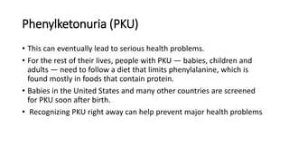Phenylketonuria (PKU)
• This can eventually lead to serious health problems.
• For the rest of their lives, people with PKU — babies, children and
adults — need to follow a diet that limits phenylalanine, which is
found mostly in foods that contain protein.
• Babies in the United States and many other countries are screened
for PKU soon after birth.
• Recognizing PKU right away can help prevent major health problems
 